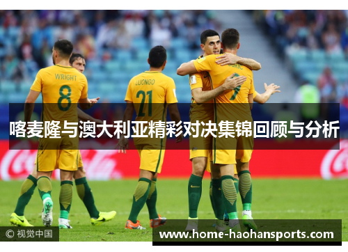 喀麦隆与澳大利亚精彩对决集锦回顾与分析